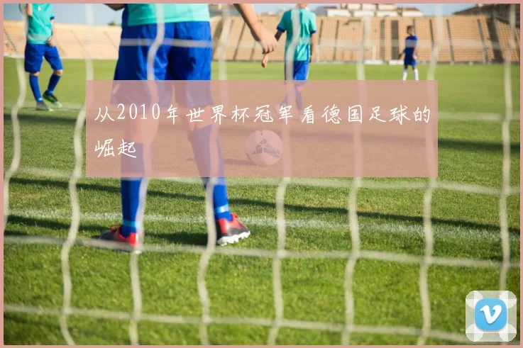 从2010年世界杯冠军看德国足球的崛起