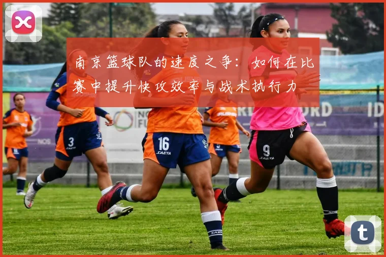 南京篮球队的速度之争：如何在比赛中提升快攻效率与战术执行力