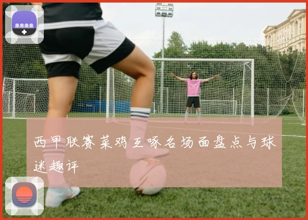 西甲联赛菜鸡互啄名场面盘点与球迷趣评