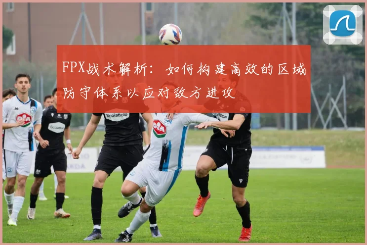 FPX战术解析：如何构建高效的区域防守体系以应对敌方进攻