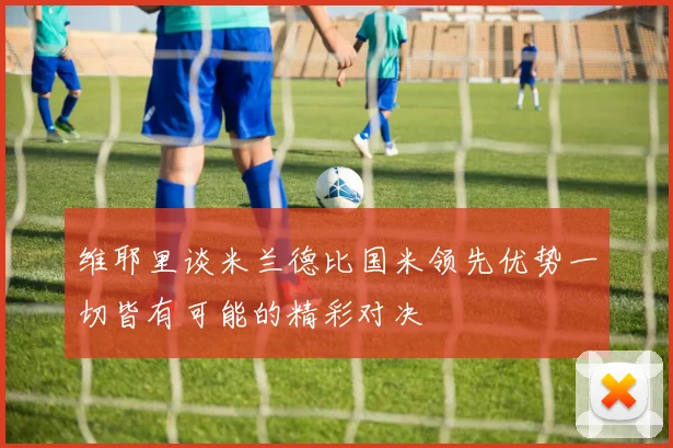 维耶里谈米兰德比国米领先优势一切皆有可能的精彩对决