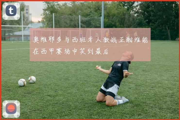 奥维耶多与西班牙人激战正酣谁能在西甲赛场中笑到最后
