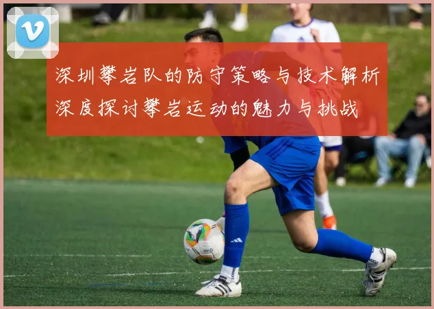 深圳攀岩队的防守策略与技术解析深度探讨攀岩运动的魅力与挑战