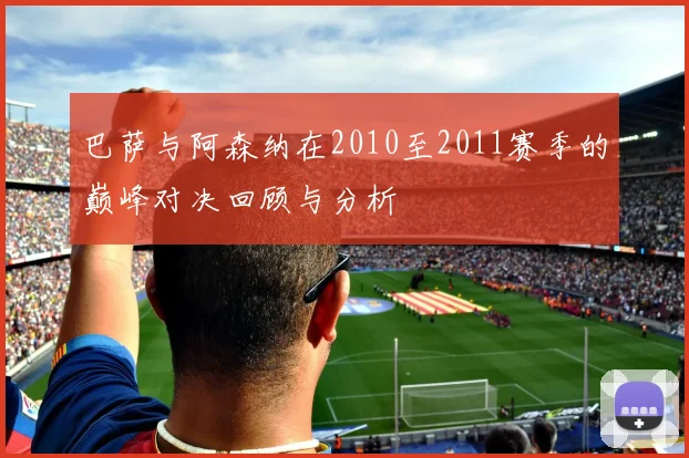 巴萨与阿森纳在2010至2011赛季的巅峰对决回顾与分析
