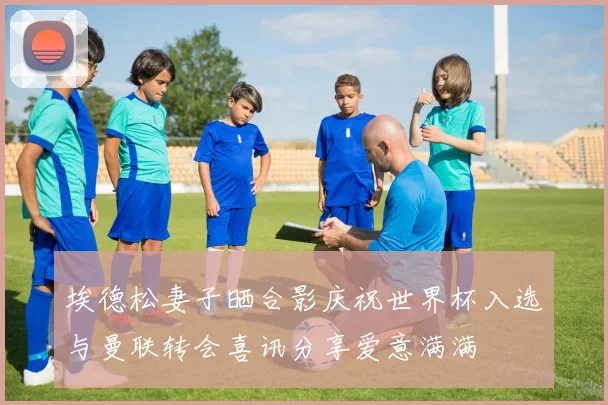 埃德松妻子晒合影庆祝世界杯入选与曼联转会喜讯分享爱意满满